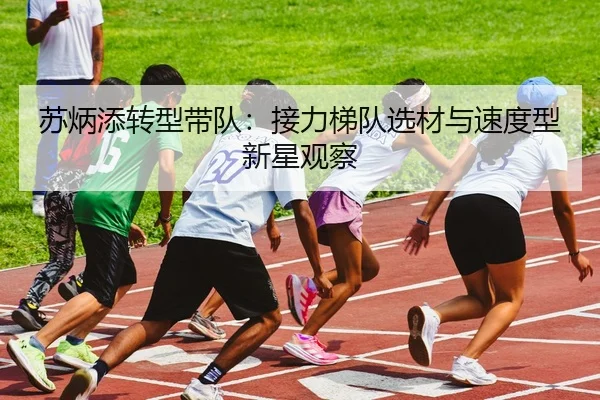 苏炳添转型带队：接力梯队选材与速度型新星观察