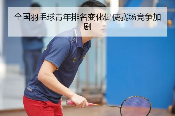 全国羽毛球青年排名变化促使赛场竞争加剧